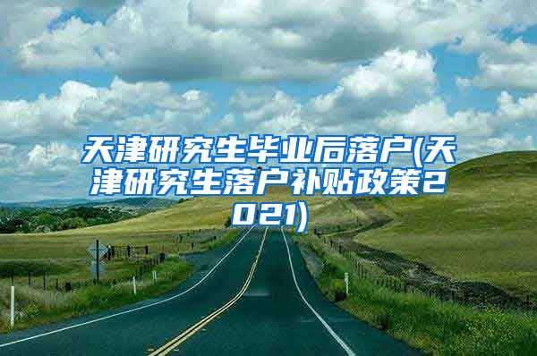 天津研究生毕业后落户(天津研究生落户补贴政策2021)