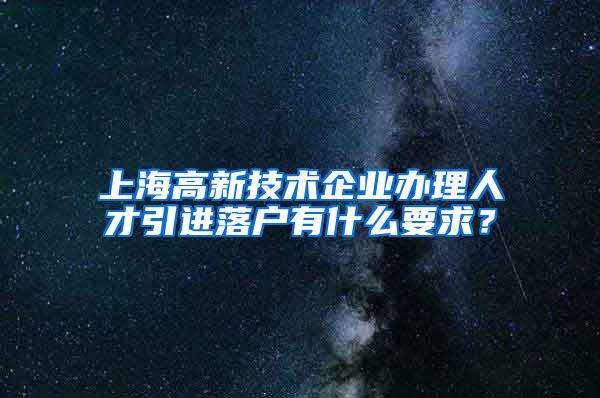 上海高新技术企业办理人才引进落户有什么要求？