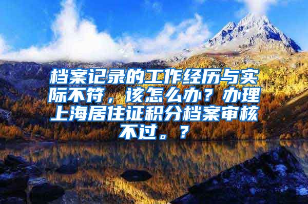 档案记录的工作经历与实际不符，该怎么办？办理上海居住证积分档案审核不过。？