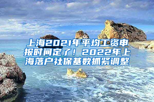 上海2021年平均工资申报时间定了！2022年上海落户社保基数抓紧调整