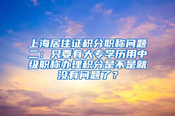 上海居住证积分职称问题二：只要有大专学历用中级职称办理积分是不是就没有问题了？