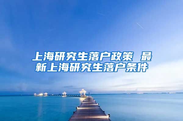 上海研究生落户政策 最新上海研究生落户条件