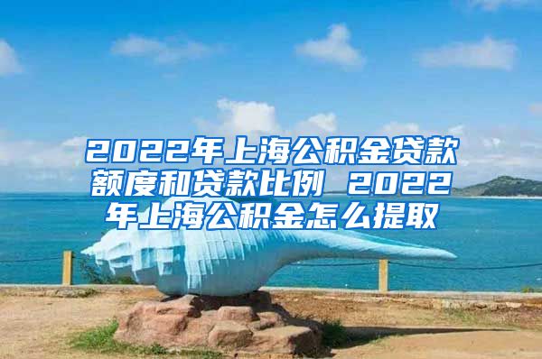 2022年上海公积金贷款额度和贷款比例 2022年上海公积金怎么提取