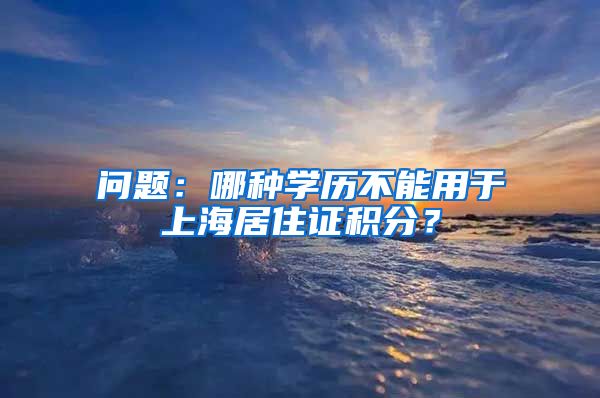 问题：哪种学历不能用于上海居住证积分？