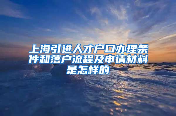 上海引进人才户口办理条件和落户流程及申请材料是怎样的