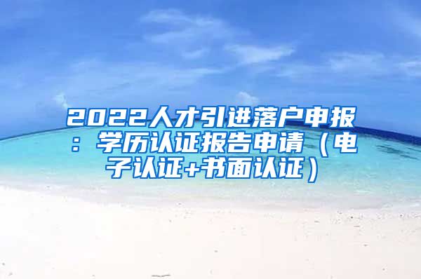 2022人才引进落户申报：学历认证报告申请（电子认证+书面认证）