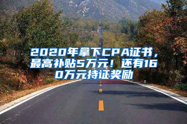 2020年拿下CPA证书，最高补贴5万元！还有160万元持证奖励