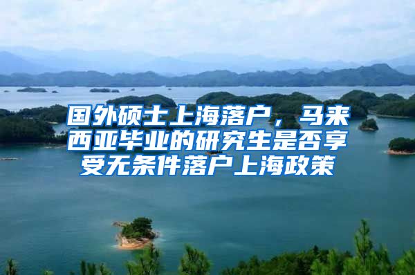 国外硕士上海落户，马来西亚毕业的研究生是否享受无条件落户上海政策