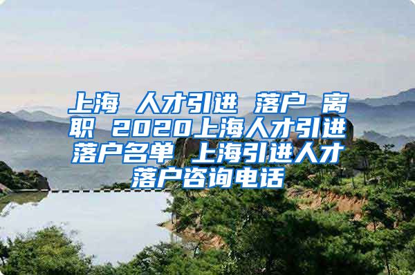 上海 人才引进 落户 离职 2020上海人才引进落户名单 上海引进人才落户咨询电话