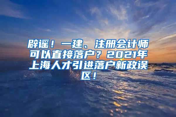 辟谣！一建、注册会计师可以直接落户？2021年上海人才引进落户新政误区！