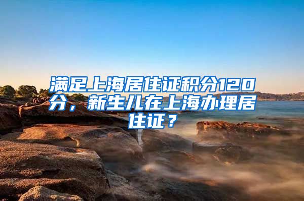 满足上海居住证积分120分，新生儿在上海办理居住证？