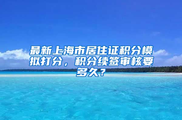 最新上海市居住证积分模拟打分，积分续签审核要多久？