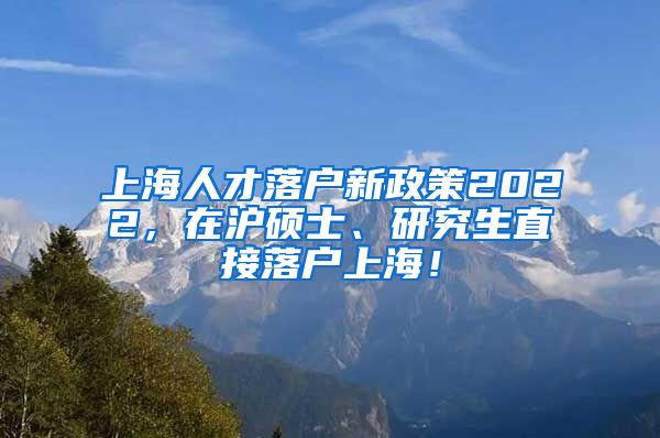 上海人才落户新政策2022，在沪硕士、研究生直接落户上海！