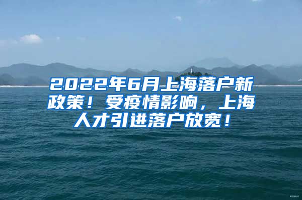 2022年6月上海落户新政策！受疫情影响，上海人才引进落户放宽！