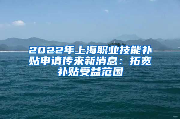 2022年上海职业技能补贴申请传来新消息：拓宽补贴受益范围