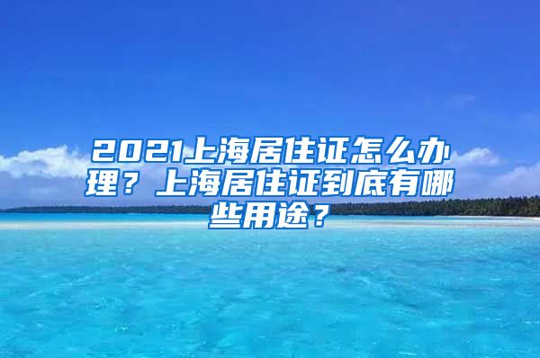 2021上海居住证怎么办理？上海居住证到底有哪些用途？