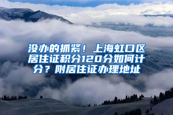 没办的抓紧！上海虹口区居住证积分120分如何计分？附居住证办理地址