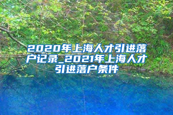 2020年上海人才引进落户记录_2021年上海人才引进落户条件