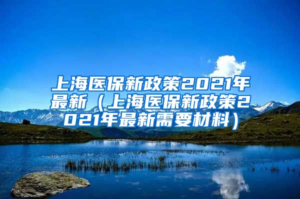 上海医保新政策2021年最新（上海医保新政策2021年最新需要材料）