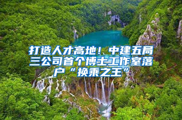 打造人才高地！中建五局三公司首个博士工作室落户“换乘之王”