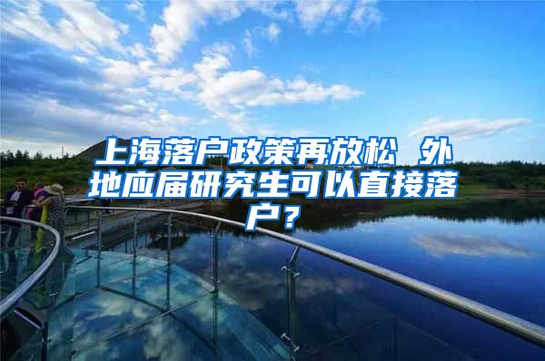 上海落户政策再放松 外地应届研究生可以直接落户？