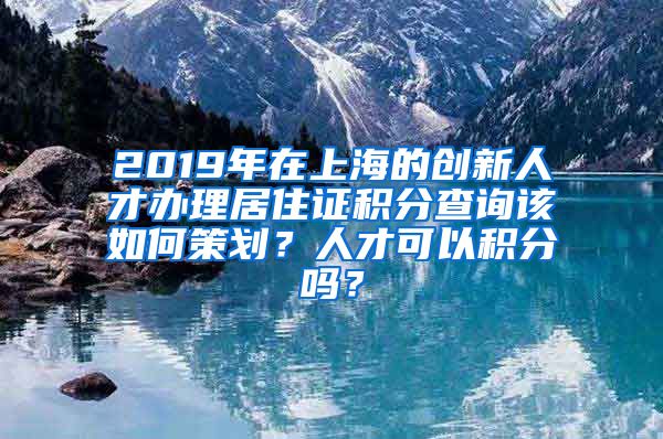 2019年在上海的创新人才办理居住证积分查询该如何策划？人才可以积分吗？