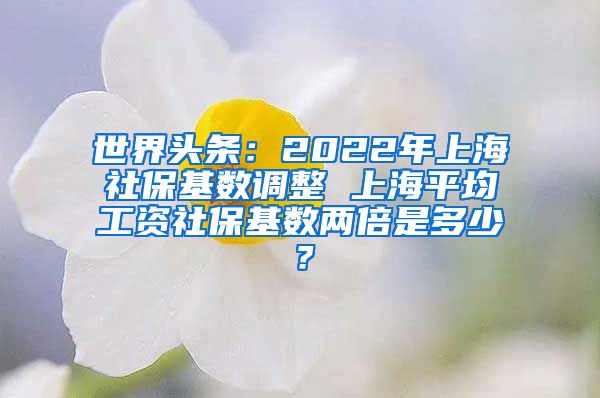 世界头条：2022年上海社保基数调整 上海平均工资社保基数两倍是多少？