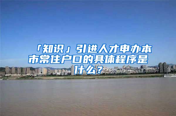 「知识」引进人才申办本市常住户口的具体程序是什么？