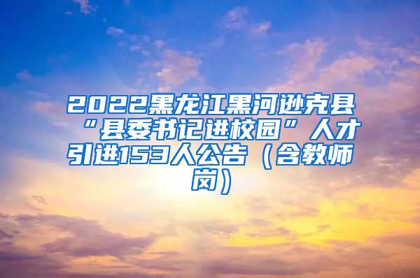 2022黑龙江黑河逊克县“县委书记进校园”人才引进153人公告（含教师岗）