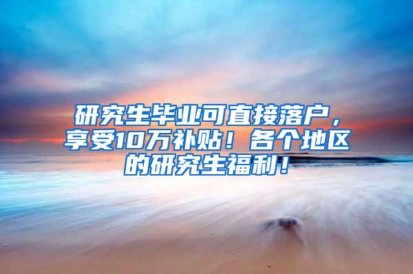 研究生毕业可直接落户，享受10万补贴！各个地区的研究生福利！