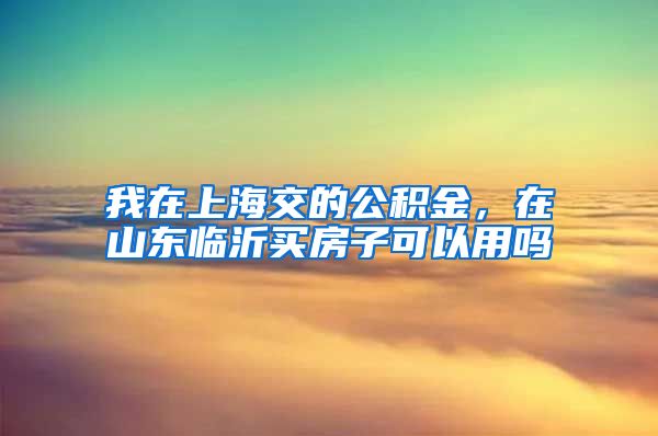 我在上海交的公积金，在山东临沂买房子可以用吗