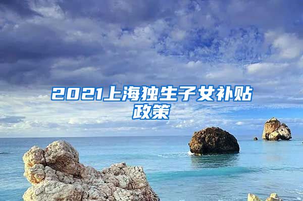 2021上海独生子女补贴政策