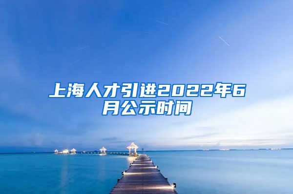 上海人才引进2022年6月公示时间