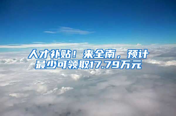 人才补贴！来全南，预计最少可领取17.79万元