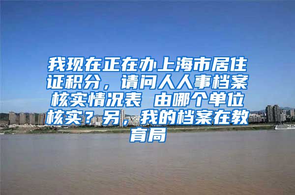 我现在正在办上海市居住证积分，请问人人事档案核实情况表 由哪个单位核实？另，我的档案在教育局