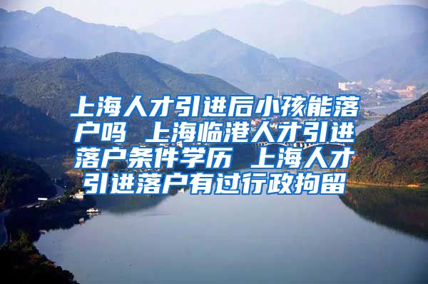 上海人才引进后小孩能落户吗 上海临港人才引进落户条件学历 上海人才引进落户有过行政拘留