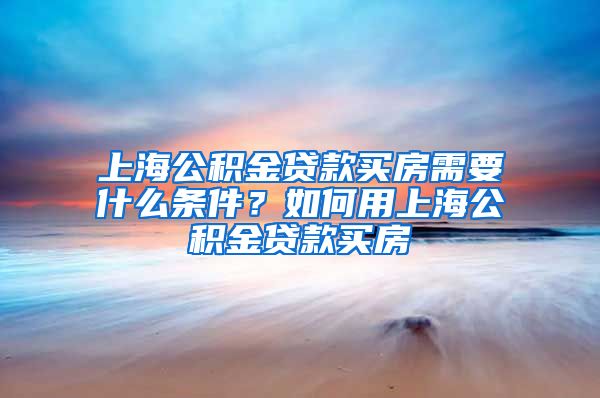 上海公积金贷款买房需要什么条件？如何用上海公积金贷款买房