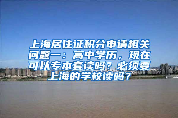 上海居住证积分申请相关问题一：高中学历，现在可以专本套读吗？必须要上海的学校读吗？