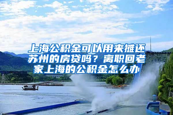 上海公积金可以用来摊还苏州的房贷吗？离职回老家上海的公积金怎么办