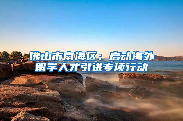 佛山市南海区：启动海外留学人才引进专项行动