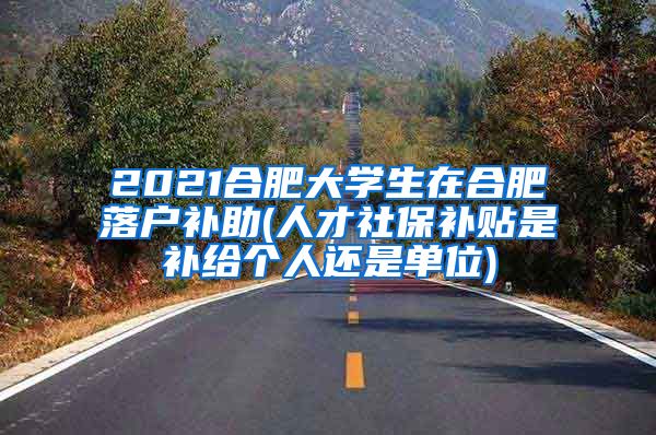 2021合肥大学生在合肥落户补助(人才社保补贴是补给个人还是单位)