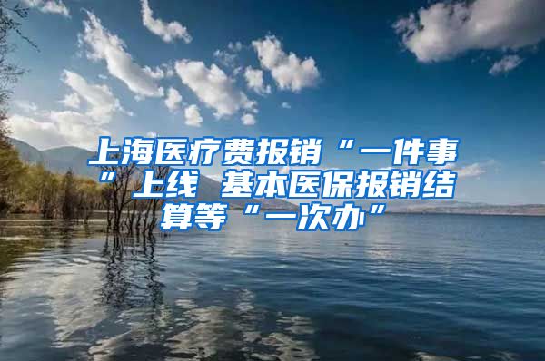 上海医疗费报销“一件事”上线 基本医保报销结算等“一次办”