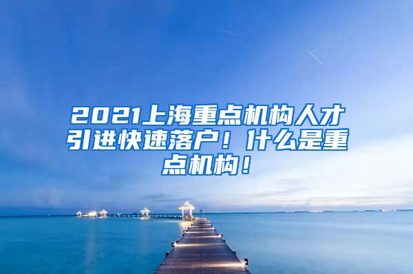 2021上海重点机构人才引进快速落户！什么是重点机构！