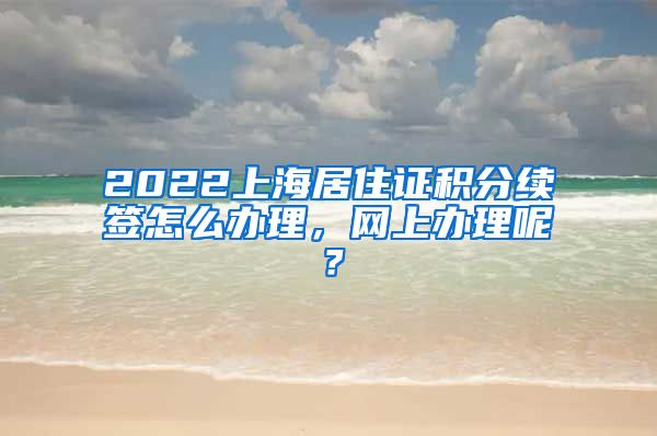 2022上海居住证积分续签怎么办理，网上办理呢？