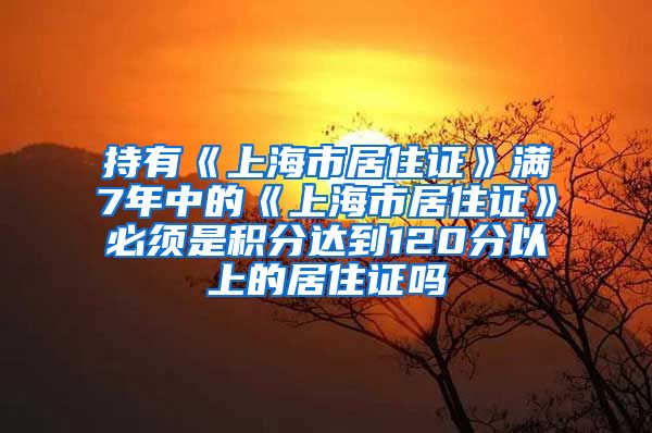 持有《上海市居住证》满7年中的《上海市居住证》必须是积分达到120分以上的居住证吗