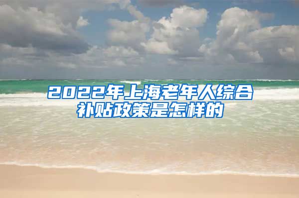 2022年上海老年人综合补贴政策是怎样的