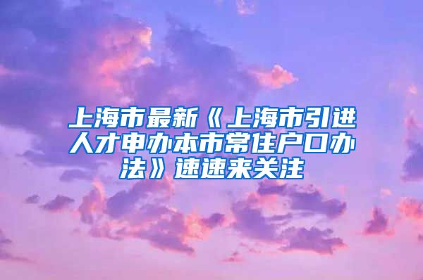 上海市最新《上海市引进人才申办本市常住户口办法》速速来关注