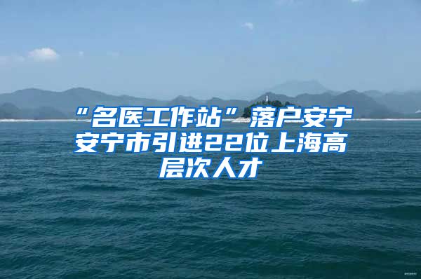 “名医工作站”落户安宁 安宁市引进22位上海高层次人才