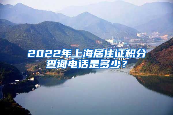 2022年上海居住证积分查询电话是多少？