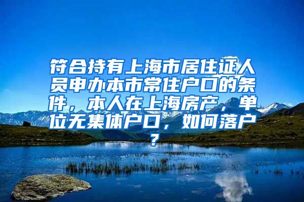 符合持有上海市居住证人员申办本市常住户口的条件，本人在上海房产，单位无集体户口，如何落户？